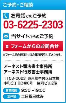 ご予約・ご相談 お電話でのご予約03-6225-2303 当サイトからのご予約 フォームからのお問合せ ※フォームでのお問合せは24時間受付しております。アーネスト司法書士事務所 アーネスト行政書士事務所 〒103-0027 東京都中央区日本橋1丁目2番10号 東洋ビル6階 営業時間9:30～19:00 定休日土日祝日休み