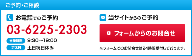 ご予約・ご相談 お電話でのご予約03-6225-2303 当サイトからのご予約 フォームからのお問合せ ※フォームでのお問合せは24時間受付しております。お気軽にご相談ください！お待ちしております！ 営業時間：9:30～19:00 定休日：土日祝日休み