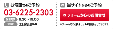 お電話でのご予約は03-6225-2303 営業時間：9:30～19:00 定休日：土日祝日休み 当サイトからのご予約 フォームからのお問合せ※フォームでのお問合せは24時間受付しております。