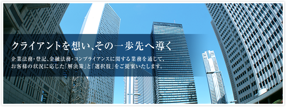 クライアントを想い、その一歩先へ導く　企業法務・登記、金融法務・コンプライアンスに関する業務を通じて、お客様の状況に応じた「解決策」と「選択肢」をご提案いたします。