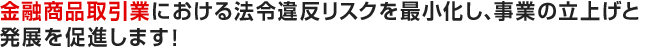 金融商品取引業における法令違反リスクを最小化し、事業の立上げと発展を促進します！