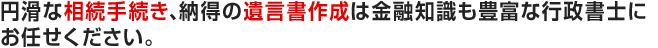 円滑な相続手続き、納得の遺言書作成は金融知識も豊富な行政書士にお任せください。