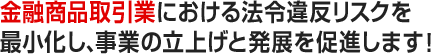 金融商品取引業における法令違反リスクを最小化し、事業の立上げと発展を促進します！